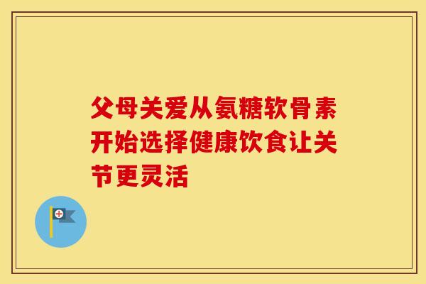 父母关爱从氨糖软骨素开始选择健康饮食让关节更灵活