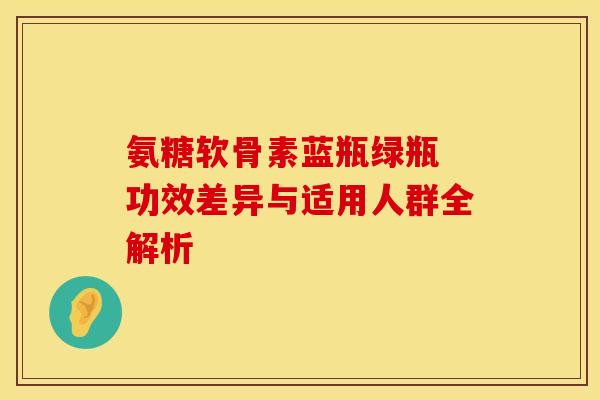 氨糖软骨素蓝瓶绿瓶 功效差异与适用人群全解析