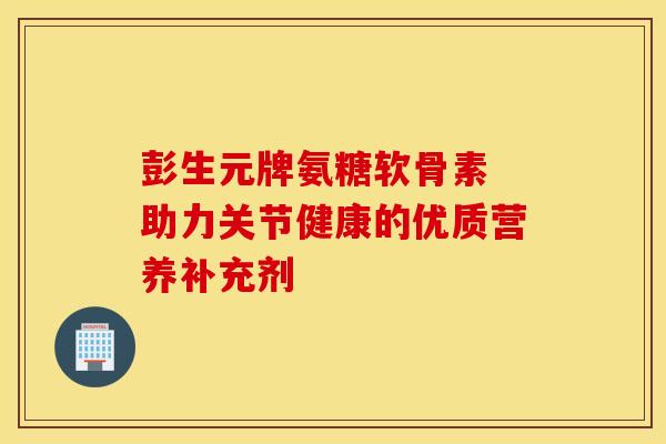 彭生元牌氨糖软骨素 助力关节健康的优质营养补充剂