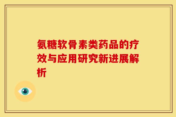 氨糖软骨素类药品的疗效与应用研究新进展解析