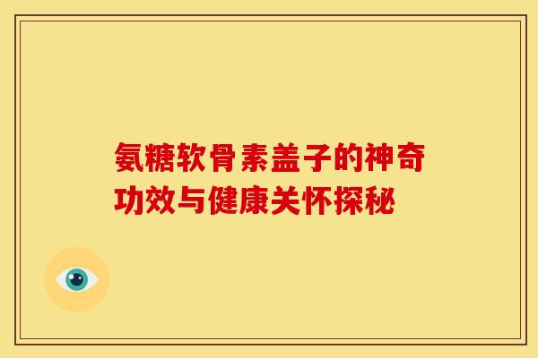 氨糖软骨素盖子的神奇功效与健康关怀探秘 氨糖软骨素盖子的神奇功效与健康关怀探秘