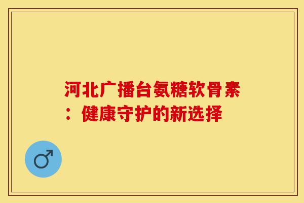 河北广播台氨糖软骨素：健康守护的新选择