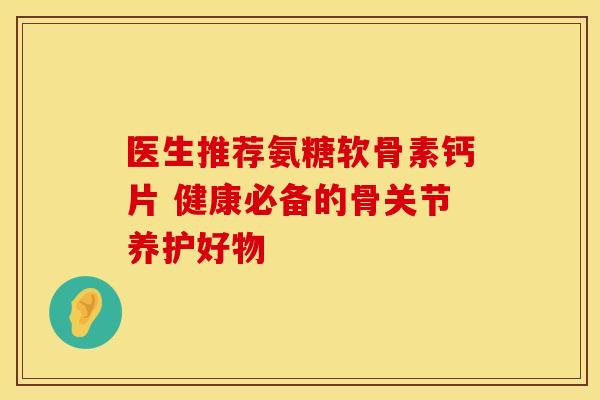 医生推荐氨糖软骨素钙片 健康必备的骨关节养护好物