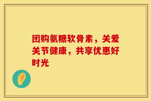 团购氨糖软骨素，关爱关节健康，共享优惠好时光
