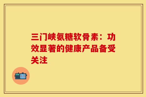 三门峡氨糖软骨素：功效显著的健康产品备受关注