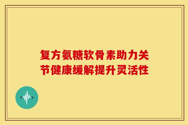 复方氨糖软骨素助力关节健康缓解提升灵活性 复方氨糖软骨素助力关节健康缓解提升灵活性