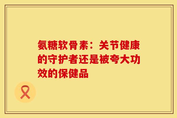 氨糖软骨素：关节健康的守护者还是被夸大功效的保健品