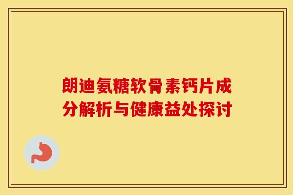 朗迪氨糖软骨素钙片成分解析与健康益处探讨