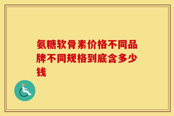氨糖软骨素价格不同品牌不同规格到底含多少钱