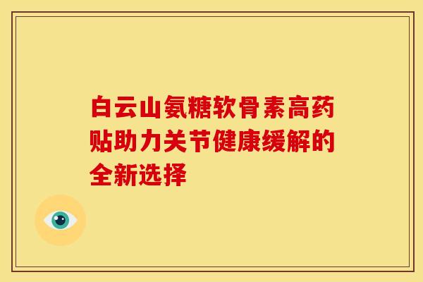 白云山氨糖软骨素高药贴助力关节健康缓解的全新选择