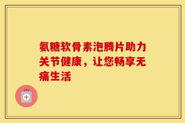 氨糖软骨素泡腾片助力关节健康,让您畅享无痛生活 氨糖软骨素泡腾片助力关节健康,让您畅享无痛生活