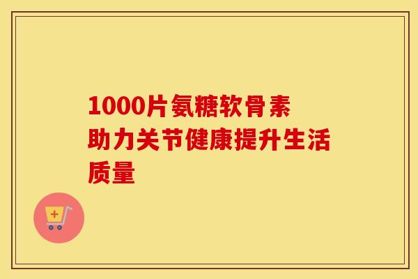 1000片氨糖软骨素助力关节健康提升生活质量