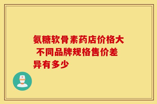 氨糖软骨素药店价格大 不同品牌规格售价差异有多少