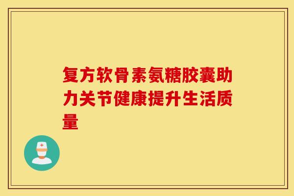 复方软骨素氨糖胶囊助力关节健康提升生活质量
