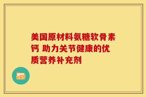 美国原材料氨糖软骨素钙 助力关节健康的优质营养补充剂