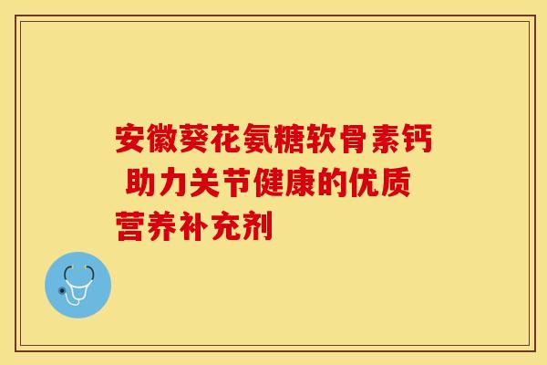 安徽葵花氨糖软骨素钙 助力关节健康的优质营养补充剂