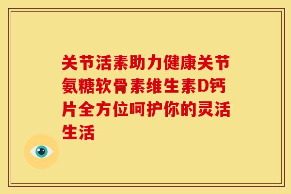 关节活素助力健康关节氨糖软骨素维生素D钙片全方位呵护你的灵活生活