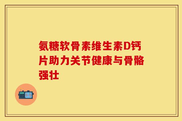 氨糖软骨素维生素D钙片助力关节健康与骨骼强壮