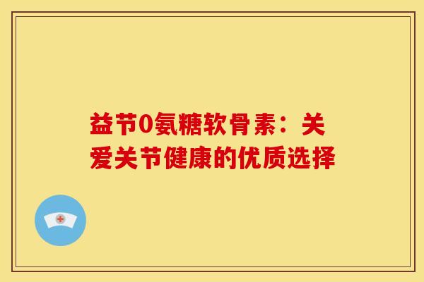 益节0氨糖软骨素:关爱关节健康的优质选择 益节0氨糖软骨素:关爱关节健康的优质选择
