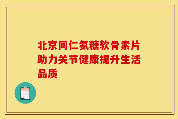 北京同仁氨糖软骨素片助力关节健康提升生活品质