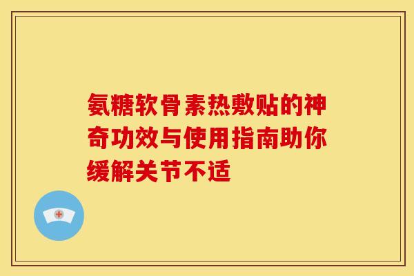 氨糖软骨素热敷贴的神奇功效与使用指南助你缓解关节不适