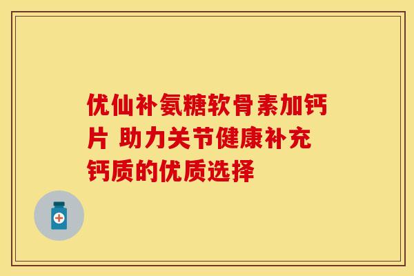 优仙补氨糖软骨素加钙片 助力关节健康补充钙质的优质选择