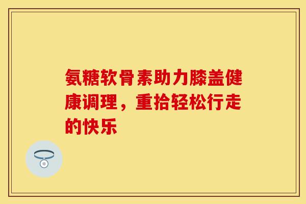 氨糖软骨素助力膝盖健康调理，重拾轻松行走的快乐