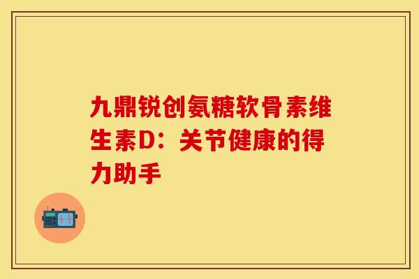 九鼎锐创氨糖软骨素维生素D：关节健康的得力助手