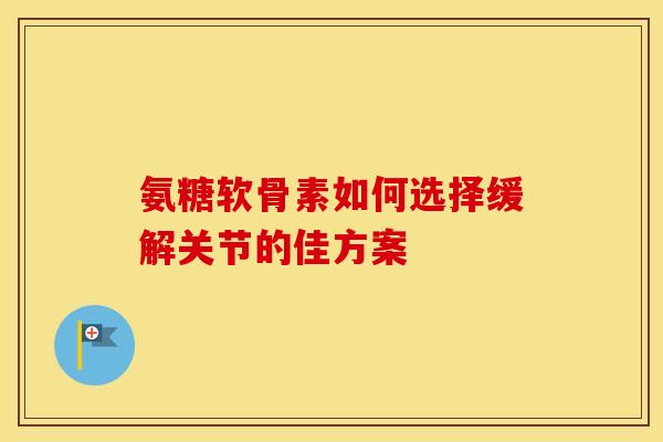 氨糖软骨素如何选择缓解关节的佳方案