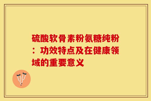 硫酸软骨素粉氨糖纯粉：功效特点及在健康领域的重要意义