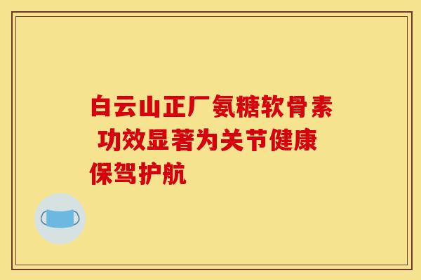 白云山正厂氨糖软骨素 功效显著为关节健康保驾护航