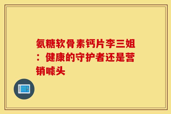 氨糖软骨素钙片李三姐:健康的守护者还是营销噱头 氨糖软骨素钙片李三姐:健康的守护者还是营销噱头