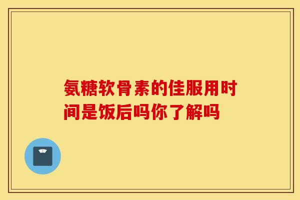 氨糖软骨素的佳服用时间是饭后吗你了解吗 氨糖软骨素的佳服用时间是饭后吗你了解吗