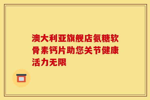澳大利亚旗舰店氨糖软骨素钙片助您关节健康活力无限