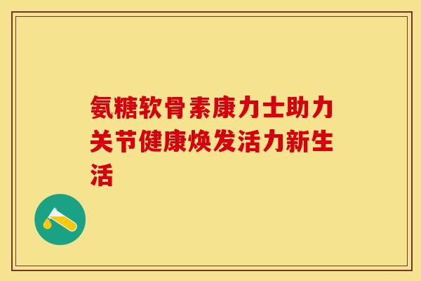 氨糖软骨素康力士助力关节健康焕发活力新生活