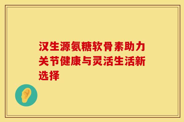汉生源氨糖软骨素助力关节健康与灵活生活新选择