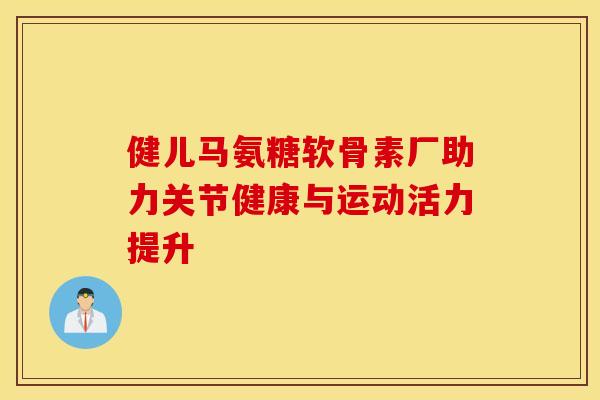 健儿马氨糖软骨素厂助力关节健康与运动活力提升