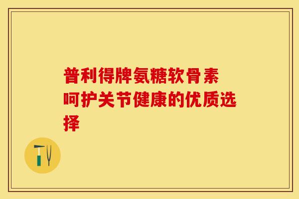 普利得牌氨糖软骨素 呵护关节健康的优质选择