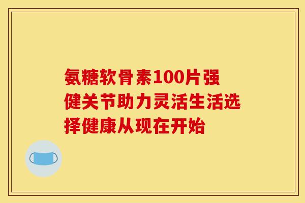 氨糖软骨素100片强健关节助力灵活生活选择健康从现在开始