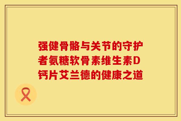 强健骨骼与关节的守护者氨糖软骨素维生素D钙片艾兰德的健康之道