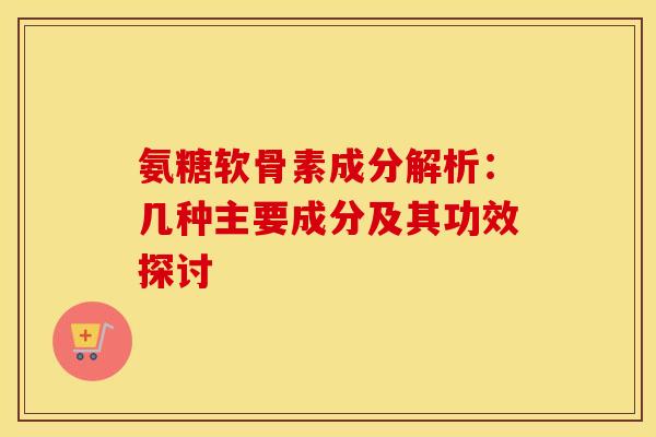 氨糖软骨素成分解析：几种主要成分及其功效探讨