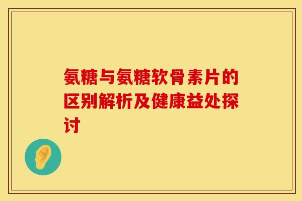 氨糖与氨糖软骨素片的区别解析及健康益处探讨