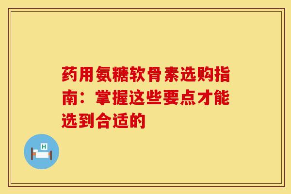 药用氨糖软骨素选购指南：掌握这些要点才能选到合适的