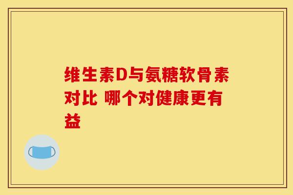 维生素D与氨糖软骨素对比 哪个对健康更有益 维生素D与氨糖软骨素对比 哪个对健康更有益