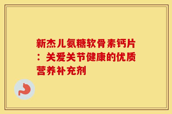 新杰儿氨糖软骨素钙片：关爱关节健康的优质营养补充剂