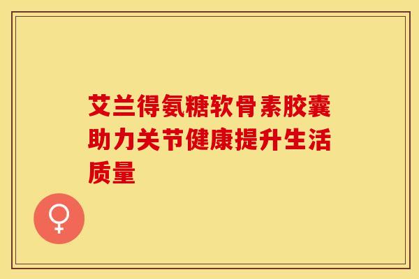 艾兰得氨糖软骨素胶囊助力关节健康提升生活质量