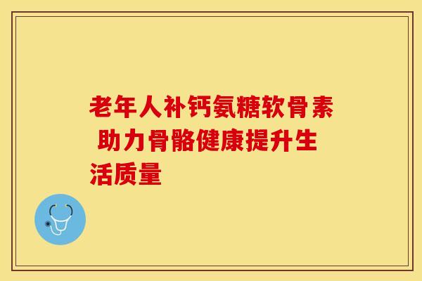 老年人补钙氨糖软骨素 助力骨骼健康提升生活质量