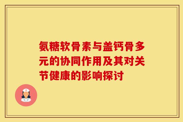 氨糖软骨素与盖钙骨多元的协同作用及其对关节健康的影响探讨