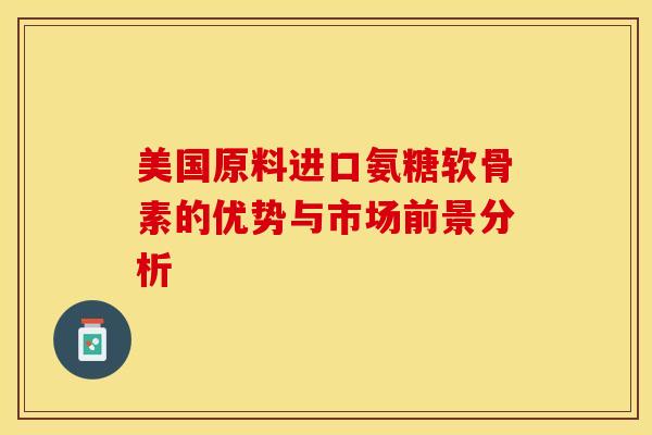 美国原料进口氨糖软骨素的优势与市场前景分析 美国原料进口氨糖软骨素的优势与市场前景分析