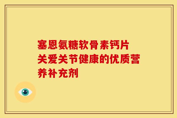 塞恩氨糖软骨素钙片 关爱关节健康的优质营养补充剂